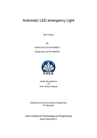 Automatic LED emergency Light
Mini Project
By
Darshil shah (IU1241090051)
Vatsal shah (IU1241090055)
Under the guidance
Of
Prof. Omkar Pabbati
Electronics & Communication Department
5th Semester
Indus Institute of Technology and Engineering
INDUS UNIVERSITY
 