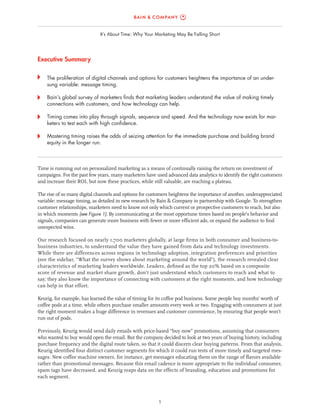1
It’s About Time: Why Your Marketing May Be Falling Short
Executive Summary
	 The proliferation of digital channels and options for customers heightens the importance of an under-
sung variable: message timing.
	 Bain’s global survey of marketers finds that marketing leaders understand the value of making timely
connections with customers, and how technology can help.
	 Timing comes into play through signals, sequence and speed. And the technology now exists for mar-
keters to test each with high confidence.
	 Mastering timing raises the odds of seizing attention for the immediate purchase and building brand
equity in the longer run.
Time is running out on personalized marketing as a means of continually raising the return on investment of
campaigns. For the past few years, many marketers have used advanced data analytics to identify the right customers
and increase their ROI, but now these practices, while still valuable, are reaching a plateau.
The rise of so many digital channels and options for customers heightens the importance of another, underappreciated
variable: message timing, as detailed in new research by Bain & Company in partnership with Google. To strengthen
customer relationships, marketers need to know not only which current or prospective customers to reach, but also
in which moments (see Figure 1). By communicating at the most opportune times based on people’s behavior and
signals, companies can generate more business with fewer or more efficient ads, or expand the audience to find
unexpected wins.
Our research focused on nearly 1,700 marketers globally, at large firms in both consumer and business-to-
business industries, to understand the value they have gained from data and technology investments.
While there are differences across regions in technology adoption, integration preferences and priorities
(see the sidebar, “What the survey shows about marketing around the world”), the research revealed clear
characteristics of marketing leaders worldwide. Leaders, defined as the top 20% based on a composite
score of revenue and market share growth, don’t just understand which customers to reach and what to
say; they also know the importance of connecting with customers at the right moments, and how technology
can help in that effort.
Keurig, for example, has learned the value of timing for its coffee pod business. Some people buy months’ worth of
coffee pods at a time, while others purchase smaller amounts every week or two. Engaging with consumers at just
the right moment makes a huge difference in revenues and customer convenience, by ensuring that people won’t
run out of pods.
Previously, Keurig would send daily emails with price-based “buy now” promotions, assuming that consumers
who wanted to buy would open the email. But the company decided to look at two years of buying history, including
purchase frequency and the digital route taken, so that it could discern clear buying patterns. From that analysis,
Keurig identified four distinct customer segments for which it could run tests of more timely and targeted mes-
sages. New coffee machine owners, for instance, get messages educating them on the range of flavors available
rather than promotional messages. Because this email cadence is more appropriate to the individual consumer,
spam tags have decreased, and Keurig reaps data on the effects of branding, education and promotions for
each segment.
 