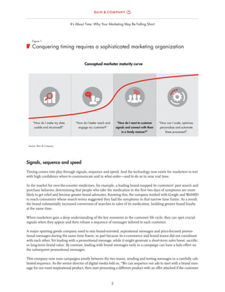2
It’s About Time: Why Your Marketing May Be Falling Short
Signals, sequence and speed
Timing comes into play through signals, sequence and speed. And the technology now exists for marketers to test
with high confidence when to communicate and in what order—and to do so in near real time.
In the market for over-the-counter medicines, for example, a leading brand mapped its customers’ past search and
purchase behavior, determining that people who take the medication in the first two days of symptoms are more
likely to get relief and become greater brand advocates. Knowing this, the company worked with Google and WebMD
to reach consumers whose search terms suggested they had the symptoms in that narrow time frame. As a result,
the brand substantially increased conversion of searches to sales of its medication, building greater brand loyalty
at the same time.
When marketers gain a deep understanding of the key moments in the customer life cycle, they can spot crucial
signals when they appear and then release a sequence of messages tailored to each customer.
A major sporting goods company used to mix brand-oriented, aspirational messages and price-focused promo-
tional messages during the same time frame, in part because its e-commerce and brand teams did not coordinate
with each other. Yet leading with a promotional message, while it might generate a short-term sales boost, sacrific-
es long-term brand value. By contrast, leading with brand messages early in a campaign can have a halo effect on
the subsequent promotional messages.
This company now runs campaigns jointly between the two teams, sending and testing messages in a carefully cali-
brated sequence. As the senior director of digital media told us, “We can sequence our ads to start with a brand mes-
sage for our most inspirational product, then start promoting a different product with an offer attached if the customer
Source: Bain & Company
Conquering timing requires a sophisticated marketing organization
Figure 1
“How do I make my data
usable and structured?”
“How do I better reach and
engage my customer?”
“How do I react to customer
signals and connect with them
in a timely manner?”
“How can I scale, optimize,
personalize and automate
these processes?”
Conceptual marketer maturity curve
 