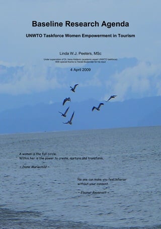 1 
Baseline Research Agenda 
UNWTO Taskforce Women Empowerment in Tourism 
Linda W.J. Peeters, MSc 
Under supervision of Dr. Irena Ateljevic (academic expert UNWTO taskforce) 
With special thanks to Harald Buijtendijk for his input 
4 April 2009 
A woman is the full circle. Within her is the power to create, nurture and transform. ~ Diane Mariechild ~ 
No one can make you feel inferior without your consent. ~ Eleanor Roosevelt ~ 
 
