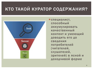 КТО ТАКОЙ КУРАТОР СОДЕРЖАНИЯ?
 специалист,
способный
аккумулировать
качественный
контент и умеющий
доводить его до
сведения
потребителей
(читателей,
слушателей,
зрителей) в ясной и
доходчивой форме
6

 