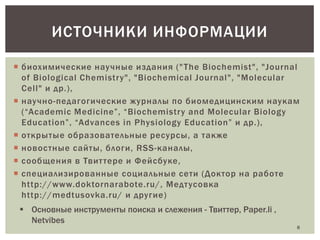 ИСТОЧНИКИ ИНФОРМАЦИИ
 биохимические научные издания (" The Biochemist", "Journal
of Biological Chemistry", "Biochemical Journal", "Molecular
Cell" и др.),
 научно-педагогические журналы по биомедицинским наукам
(“Academic Medicine”, “Biochemistry and Molecular Biology
Education”, “Advances in Physiology Education” и др.),
 открытые образовательные ресурсы, а также
 новостные сайты, блоги, RSS-каналы,
 сообщения в Твит тере и Фейсбуке,
 специализированные социальные сети (Доктор на работе
http://www.doktornarabote.ru/, Медт усовка
http://medtusovka.ru/ и другие)
 Основные инструменты поиска и слежения - Твиттер, Paper.li ,
Netvibes

8

 