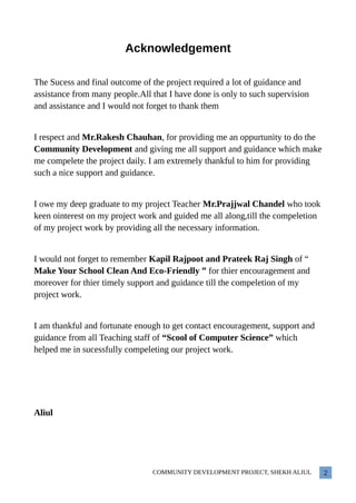 Acknowledgement
The Sucess and final outcome of the project required a lot of guidance and
assistance from many people.All that I have done is only to such supervision
and assistance and I would not forget to thank them
I respect and Mr.Rakesh Chauhan, for providing me an oppurtunity to do the
Community Development and giving me all support and guidance which make
me compelete the project daily. I am extremely thankful to him for providing
such a nice support and guidance.
I owe my deep graduate to my project Teacher Mr.Prajjwal Chandel who took
keen ointerest on my project work and guided me all along,till the compeletion
of my project work by providing all the necessary information.
I would not forget to remember Kapil Rajpoot and Prateek Raj Singh of “
Make Your School Clean And Eco-Friendly ” for thier encouragement and
moreover for thier timely support and guidance till the compeletion of my
project work.
I am thankful and fortunate enough to get contact encouragement, support and
guidance from all Teaching staff of “Scool of Computer Science” which
helped me in sucessfully compeleting our project work.
Aliul
COMMUNITY DEVELOPMENT PROJECT, SHEKH ALIUL 2
 
