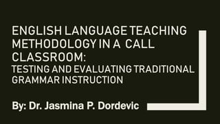 ENGLISH LANGUAGE TEACHING
METHODOLOGY IN A CALL
CLASSROOM:
TESTING AND EVALUATING TRADITIONAL
GRAMMAR INSTRUCTION
By: Dr. Jasmina P. Dordevic
 