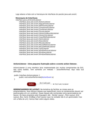 Logo abaixo a lista com a hierarquia de interfaces do pacote java.awt.event:
Hierarquia de Interfaces
interface java.util.EventListener
interface java.awt.event.ActionListener
interface java.awt.event.AdjustmentListener
interface java.awt.event.AWTEventListener
interface java.awt.event.ComponentListener
interface java.awt.event.ContainerListener
interface java.awt.event.FocusListener
interface java.awt.event.HierarchyBoundsListener
interface java.awt.event.HierarchyListener
interface java.awt.event.InputMethodListener
interface java.awt.event.ItemListener
interface java.awt.event.KeyListener
interface java.awt.event.MouseListener
interface java.awt.event.MouseMotionListener
interface java.awt.event.MouseWheelListener
interface java.awt.event.TextListener
interface java.awt.event.WindowFocusListener
interface java.awt.event.WindowListener
interface java.awt.event.WindowStateListener
ActionListener : Uma pequena ilustração sobre o evento action listener.
ActionListener é uma interface Java implementada por muitos componentes da GUI,
tais como botões. Tem somente um método – actionPerformed. Aqui esta sua
definição:
public Interface ActionListener {
public void actionPerformed(ActionEvent e)
}
GERENCIADORES DE LAYOUT. Na tentativa de facilitar as coisas para os
programadores, Java oferece classes que especificam como os componentes devem ser
posicionados em um contêiner. Essas classes são conhecidas como gerenciadores de
layout. Os tipos propostos pela linguagem são : Border Layout , Flow Layout, Grid
Layout, Box, Card, GridBag e Null Layout (que na verdade não é um gerenciador mas
sim a falta de um). Vamos falar sobre alguns deles.
 