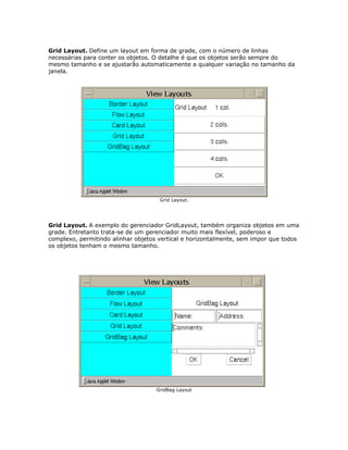 Grid Layout. Define um layout em forma de grade, com o número de linhas
necessárias para conter os objetos. O detalhe é que os objetos serão sempre do
mesmo tamanho e se ajustarão automaticamente a qualquer variação no tamanho da
janela.
Grid Layout.
Grid Layout. A exemplo do gerenciador GridLayout, também organiza objetos em uma
grade. Entretanto trata-se de um gerenciador muito mais flexível, poderoso e
complexo, permitindo alinhar objetos vertical e horizontalmente, sem impor que todos
os objetos tenham o mesmo tamanho.
GridBag Layout
 