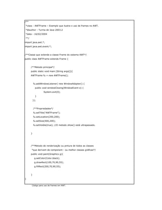 Código para uso de frames em AWT.
/**
*class : AWTFrame – Exemplo que ilustra o uso de frames no AWT.
*@author : Turma de Java 2003.2
*data : 16/02/2004
**/
import java.awt.*;
import java.awt.event.*;
/**Classe que extende a classe Frame do sistema AWT*/
public class AWTFrame extends Frame {
/**Metodo principal*/
public static void main (String args[]){
AWTFrame fu = new AWTFrame();
fu.addWindowListener( new WindowAdapter() {
public void windowClosing(WindowEvent e) {
System.exit(0);
}
});
/**Propriedades*/
fu.setTitle("AWTFrame");
fu.setLocation(200,200);
fu.setSize(400,200);
fu.setVisible(true); //O metodo show() está ultrapassado.
}
/**Metodo de renderização ou pintura de todos as classes
*que derivam de component - ou melhor classes gráficas*/
public void paint(Graphics g){
g.setColor(Color.black);
g.drawRect(100,70,90,55);
g.fillRect(200,70,90,55);
}
}
 