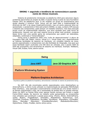 SWING  seguindo a tendência de nomenclatura usando
nome de ritmos musicais.
Sistema de janelamento introduzido na plataforma JAVA para solucionar alguns
problemas decorrentes do projeto da AWT. O pacote Swing é parte do Java Foundation
Classes (JFC) da plataforma Java. O JFC engloba um grupo de características para
ajudar pessoas a construir GUIs. Swing usa por base toda a implementação de
diretrizes da AWT e da classe GraphicsEnviroment, mas um ponto essencial deve ser
apresentado: o janelamento é feito pelo próprio SWING, ou seja, a própria JVM executa
o desenho dos componentes; pode parecer um trabalho extensivo, mas essa execução
poupa muito da implementação especifica, que seria ajustada para cada forma de
janelamento, fazendo com que esse sistema torne-se ainda mais portável, contando
dessa forma com uma grande gama de componentes que podem ser estendidos,
adaptados, combinado e “remanufatrados”.
Swing torna a plataforma JAVA uma “suíte de desenvolvimento” à altura de
linguagens RAD (VB, Delphi, Clarion, Visual C++, Visual Cobol, etc), disponibilizando
as mesmas facilidades de desenho de interfaces, um completo sistema de cores,
painéis especializados e componentes com alta facilidade de integração, mas para que
essas facilidade sejam usufruídas uma IDE deve ser utilizada, pois o pacote JSDK da
SUN não acompanha uma ferramenta de desenho de interfaces. Exemplo: NetBeans,
Visual Café, Eclipse, Forte, dentre outras.
Arquitetura gráfica da plataforma hospedeira, demonstrando a extensão do sistema de janelamento Swing.
No AWT não são encontrados painéis especializados como JdesktopPane ou
JInternalFrame, o último muito utilizado na implementação de aplicações MDI(Multiple
Data Interface), essa aplicação é essencialmente constituída de uma Janela mestre e
as demais subordinadas a esta, daí a necessidade de janelas filho ou janelas internas.
Antes (no AWT) os frames filhos eram apenas frames normais que tinham a opção
Frame.CHILD setada. No decorrer do trabalho serão apresentados os componentes
mais utilizados que constituem o pacote javax.swing: JFrame, JPanel, JInternalFrame,
JLabel, JButton, JToggleButton, JCheckBox, JRadioButton, ButtonGroup, JList,
JTextField, JTextArea, JTabbedPane, JScrollBar, JScrollPane, JPopupMenu, JComboBox,
JMenu, JMenuBar, JMenuItem, JCheckBoxMenuItem, JRadioButtonMenuItem,
JOptionPane, JTable, JToolBar, dentre vários outros.
 
