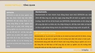 MARKETINTELLO | TỔNG QUAN
DEPOCEN là một tổ chức nghiên cứu
độc lập, được thành lập năm 2005.
DEPOCEN đã xây dựng được uy tín
trong cộng đồng tư vấn, nghiên cứu
chính sách và phát triển thông qua
những nghiên cứu của mình về một loạt
các vấn đề kinh tế - xã hội, bao gồm
nghiên cứu và phân tích ngành, chính
sách kinh tế vĩ mô, môi trường kinh
doanh và đầu tư, tự do thương mại,
phân tích và chính sách công và khu vực
công.
DEPOCEN MarketIntello
MarketIntello có trụ sở chính tại Hà Nội và chi nhánh tại thành phố Hồ Chí Minh, chúng
tôi cung cấp các gói dịch vụ nghiên cứu thị trường toàn diện trên phạm vi toàn quốc.
MarketIntello đang phấn đấu để trở thành một trong những công ty nghiên cứu và tư
vấn hàng đầu tại Việt Nam có thể cung cấp các dịch vụ nghiên cứu thị trường chất
lượng tốt nhất với các tiêu chuẩn cao nhất.
Dịch vụ nghiên cứu thị trường
MarketIntello là một nhánh hoạt động được tách khỏi DEPOCEN vào năm
2015 để đáp ứng các yêu cầu ngày càng tăng đối với dịch vụ nghiên cứu thị
trường. Dưới hỗ trợ về kỹ thuật của DEPOCEN, MarketIntello có đủ năng lực
để cung cấp dịch vụ khảo sát, thu thập thông tin, dữ liệu toàn diện và hợp lý,
và đưa ra giải pháp thông minh cho các khách hàng trong nước và quốc tế.
46
 