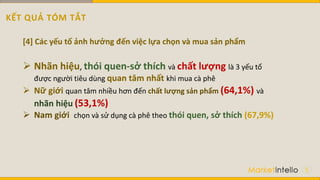 5
[4] Các yếu tố ảnh hưởng đến việc lựa chọn và mua sản phẩm
 Nhãn hiệu, thói quen-sở thích và chất lượng là 3 yếu tố
được người tiêu dùng quan tâm nhất khi mua cà phê
 Nữ giới quan tâm nhiều hơn đến chất lượng sản phẩm (64,1%) và
nhãn hiệu (53,1%)
 Nam giới chọn và sử dụng cà phê theo thói quen, sở thích (67,9%)
KẾT QUẢ TÓM TẮT
 