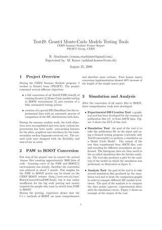 Test49: Geant4 Monte-Carlo Models Testing Tools
CERN Summer Student Project Report
PH-SFT Group, CERN
R. Atachiants (roman.atachiants@gmail.com)
Supervised by: M. Kosov (mikhail.kossov@cern.ch)
August 25, 2009
1 Project Overview
During the CERN Summer Student program, I
worked in Geant4 team (PH-SFT). The project
contained several diﬀerent objectives:
• a full conversion of all Test19 PAW-tests[3] of
existing Geant4 [4] Monte Carlo models testing
to ROOT environment [5] and creation of a
fully automated testing system.
• creation of a special DB (DataBase) for the ex-
perimental data with an automatic process of
comparison of the MC distributions with data.
During the summer student work, the both objec-
tives were accomplished and even more various im-
provements has been made: auto-scaling features
for the plots, graphical user interfaces for the tools,
secondary nuclear fragments retrieval, etc. The cre-
ated tools were designed with the ﬂexibility and
ease-of-use in mind.
2 PAW to ROOT Conversion
Fist step of the project was to convert the several
.kumac ﬁles counting approximately 3000 lines of
code. Learning curve of the PAW and ROOT[1]
environments was steeply, therefore the conversion
was achieved in about 1 month. Few insights for
the PAW to ROOT portin can be found on the
CERN ROOT website (http://root.cern.ch/root/
HowtoConvertFromPAW.html), but it was rather
insuﬃcient for the big scale porting and mostly
targeted the people who want to switch from PAW
to ROOT.
During the porting, experience shown that the
C++ methods of ROOT are more comprehensive
and therefore more verbose. First kumac macro
conversion implementation showed 40% increase of
the length of the simple macro port.
3 Simulation and Analysis
After the conversion of all macro ﬁles to ROOT,
three comprehensive tools were developed.
• Experimental DB Creation Tool: a graph-
ical tool has been developed for the creation of
publication ﬁles (cf. 4) from ASCII data. Fig-
ure 4 shows the GUI of this tool.
• Simulation Tool: the goal of the tool is to
take the publication ﬁle as the input and us-
ing a Geant4 testing program (currently only
Test19 executable) to perform a simulation on
a Monte Carlo Model. The output of the
test then transformed from ASCII ﬁles, cuts
and rescaling for diﬀerent secondaries are per-
formed. The histogram data are then saved in
the so-called simulation ﬁles for further analy-
sis. The tool also produces a plot for the anal-
ysis of the model on which the simulation was
performed, as illustrated on ﬁgure 3.
• Analysis Tool: the goal of the tool is to take
several simulation ﬁles produced by the simu-
lation tool and to draw the comparison graphs
in order to compare diﬀerent MC models in be-
tween. The goal of the analysis is to compare
the data points (spectra, experimental data)
with the simulation curves. Figure 1 shows an
example of the output of the tool.
1
 