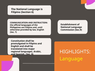 The National Language is
Filipino (Section 6)
COMMUNICATION AND INSTRUCTION:
the official languages of the
Philippines are Filipino and, until
otherwise provided by law, English
(Sec. 7)
Constitution shall be
promulgated in Filipino and
English and shall be
translated into major
regional languages, Arabic,
and Spanish. (Sec. 8)
Establishment of
National Language
Commission (Sec.9)
HIGHLIGHTS:
Language
 