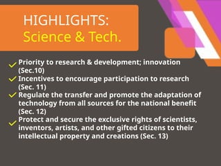 HIGHLIGHTS:
Science & Tech.
Priority to research & development; innovation
(Sec.10)
Incentives to encourage participation to research
(Sec. 11)
Regulate the transfer and promote the adaptation of
technology from all sources for the national benefit
(Sec. 12)
Protect and secure the exclusive rights of scientists,
inventors, artists, and other gifted citizens to their
intellectual property and creations (Sec. 13)
 