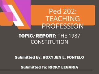 Ped 202:
TEACHING
PROFESSION
TOPIC/REPORT: THE 1987
CONSTITUTION
Submitted by: ROXY JEN L. FONTELO
Submitted To: RICKY LEGARIA
 