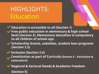 HIGHLIGHTS:
Education
Education is accessible to all (Section 1)
Free public education in elementary & high school
level (Section 2). Elementary education is compulsory
to all children of school age.
Scholarship Grants, subsidies, student loan programs
(Section 2.3)
Inclusion (Section 2.4)
Constitution as part of Curricula (Section 3 – Patriotism &
nationalism)
Regional & Sectoral Needs & Academic Freedom
(Section 5)
 