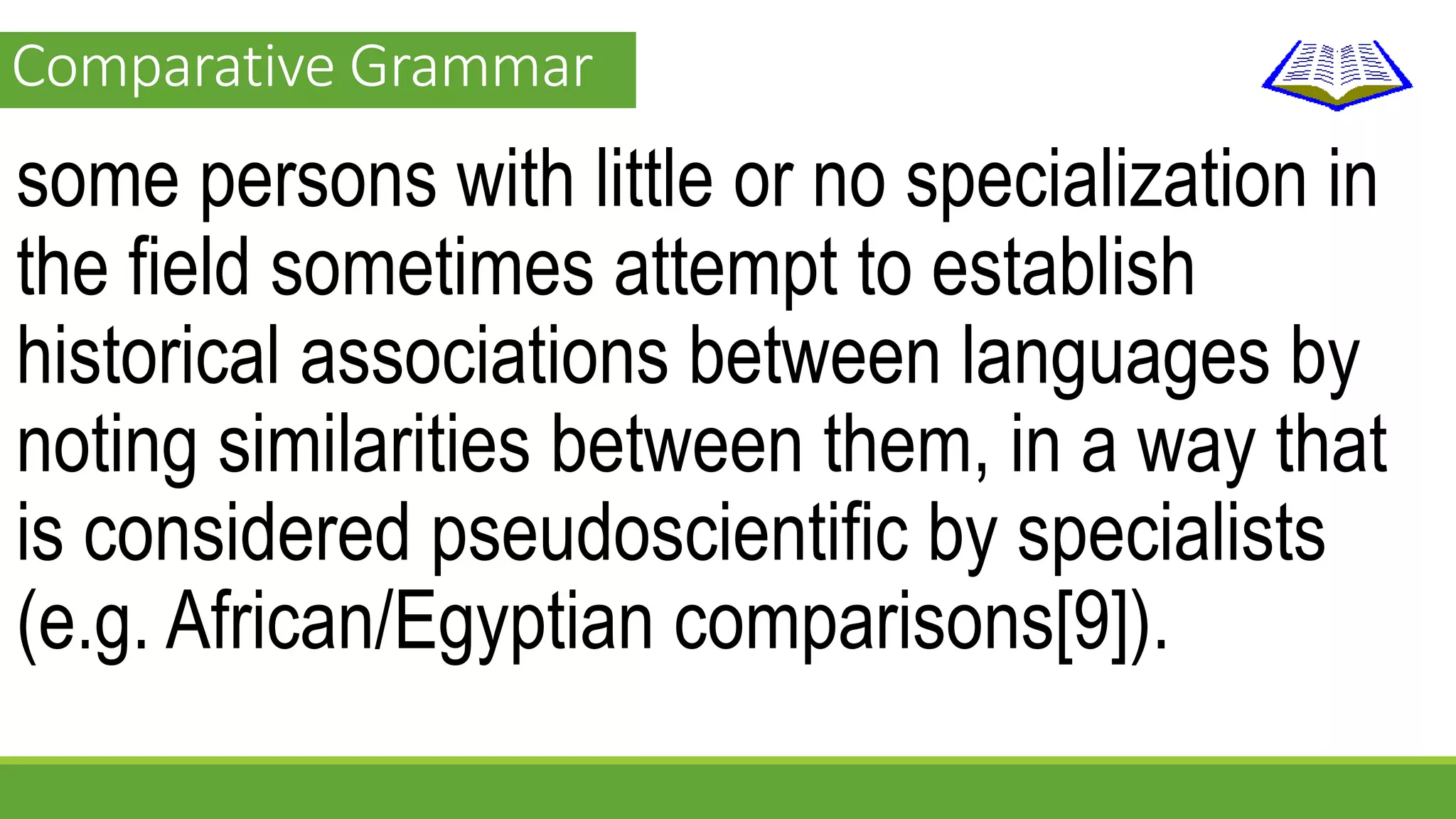 Comparative Grammar 
some persons with little or no specialization in 
the field sometimes attempt to establish 
historical associations between languages by 
noting similarities between them, in a way that 
is considered pseudoscientific by specialists 
(e.g. African/Egyptian comparisons[9]). 
 