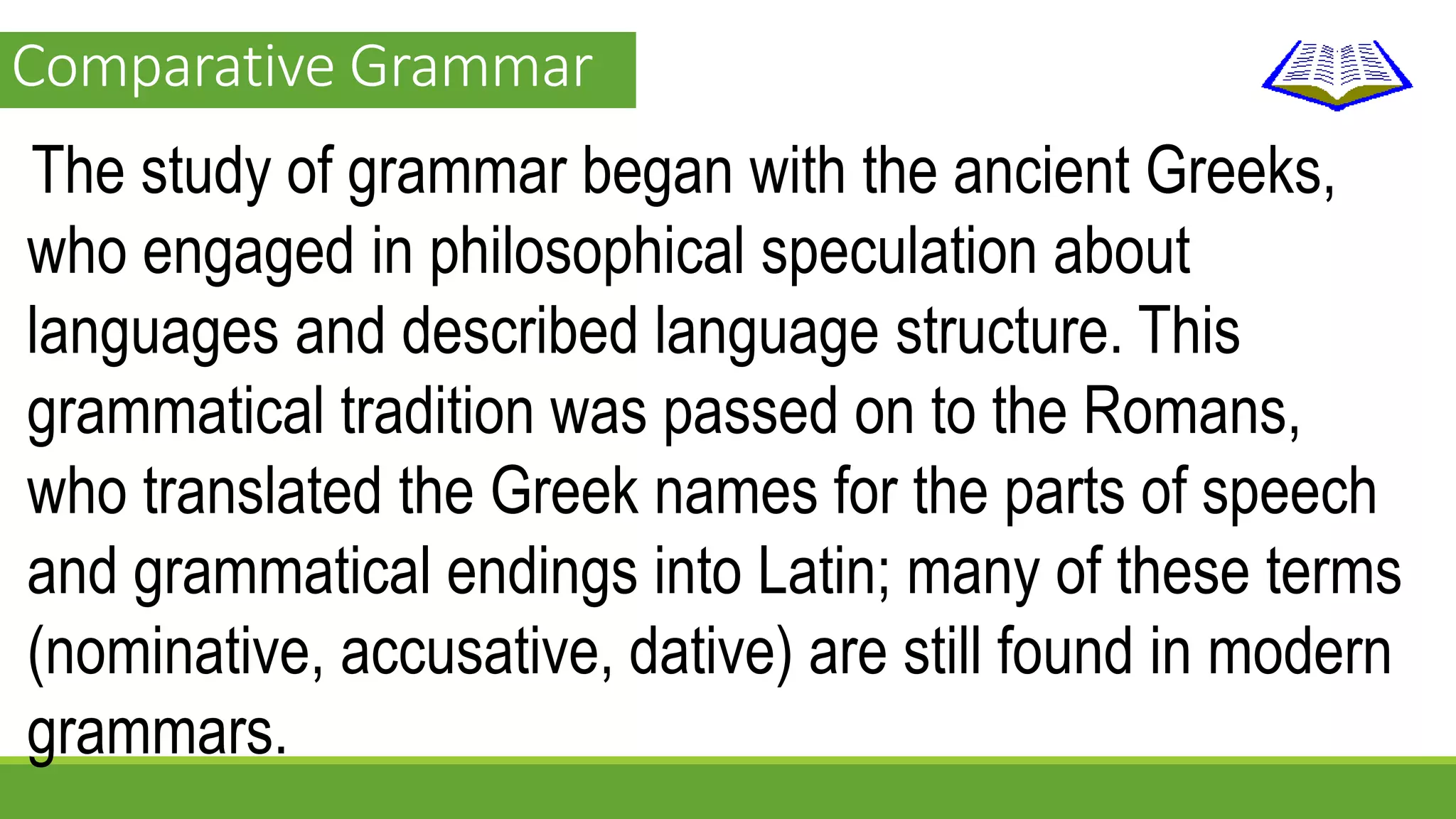 Comparative Grammar 
The study of grammar began with the ancient Greeks, 
who engaged in philosophical speculation about 
languages and described language structure. This 
grammatical tradition was passed on to the Romans, 
who translated the Greek names for the parts of speech 
and grammatical endings into Latin; many of these terms 
(nominative, accusative, dative) are still found in modern 
grammars. 
 