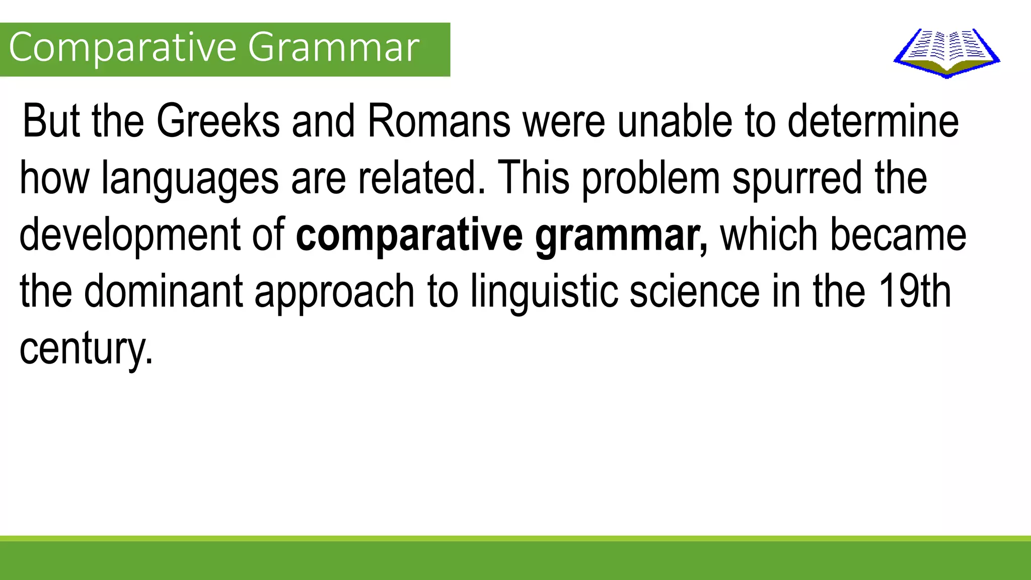 Comparative Grammar 
But the Greeks and Romans were unable to determine 
how languages are related. This problem spurred the 
development of comparative grammar, which became 
the dominant approach to linguistic science in the 19th 
century. 
 