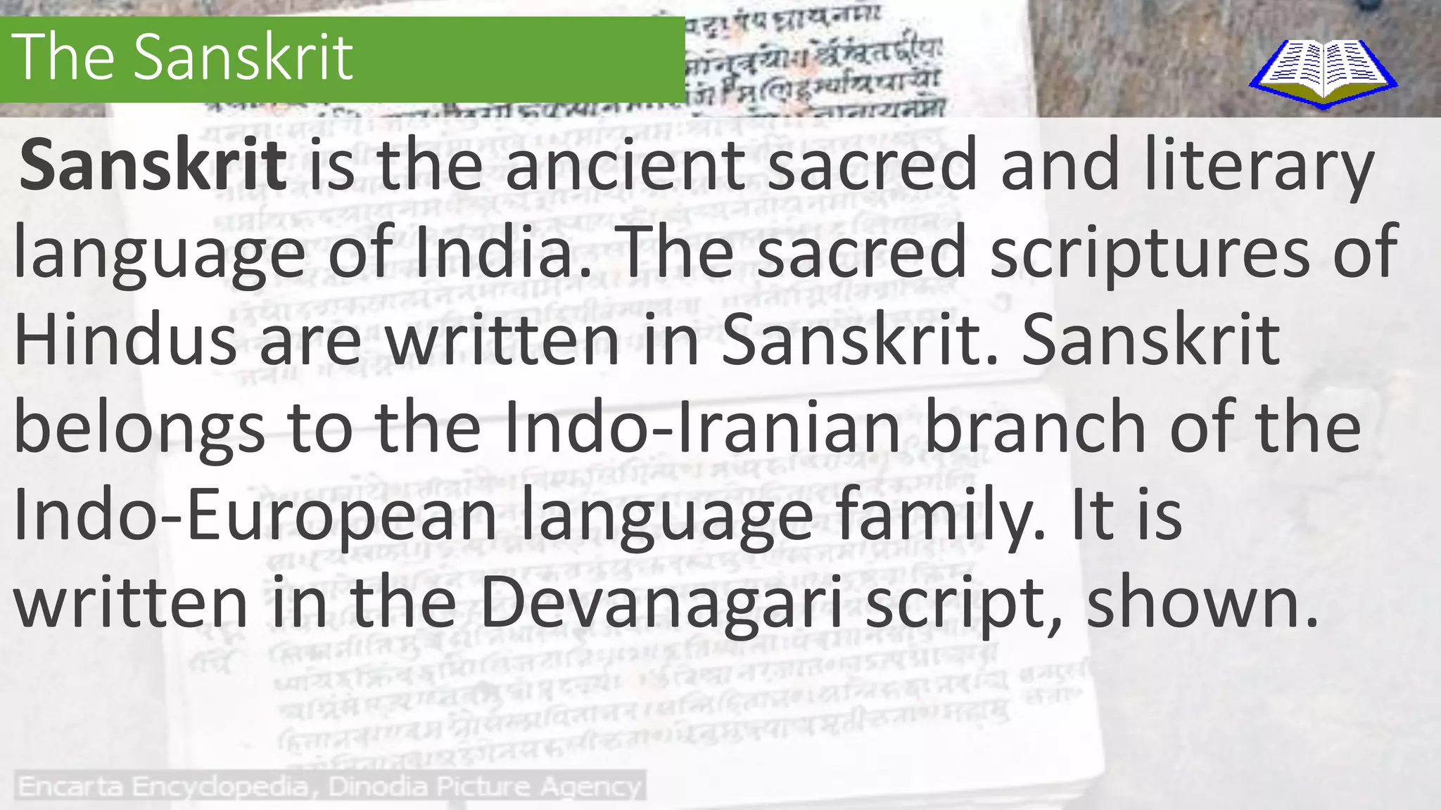 The Sanskrit 
Sanskrit is the ancient sacred and literary 
language of India. The sacred scriptures of 
Hindus are written in Sanskrit. Sanskrit 
belongs to the Indo-Iranian branch of the 
Indo-European language family. It is 
written in the Devanagari script, shown. 
 