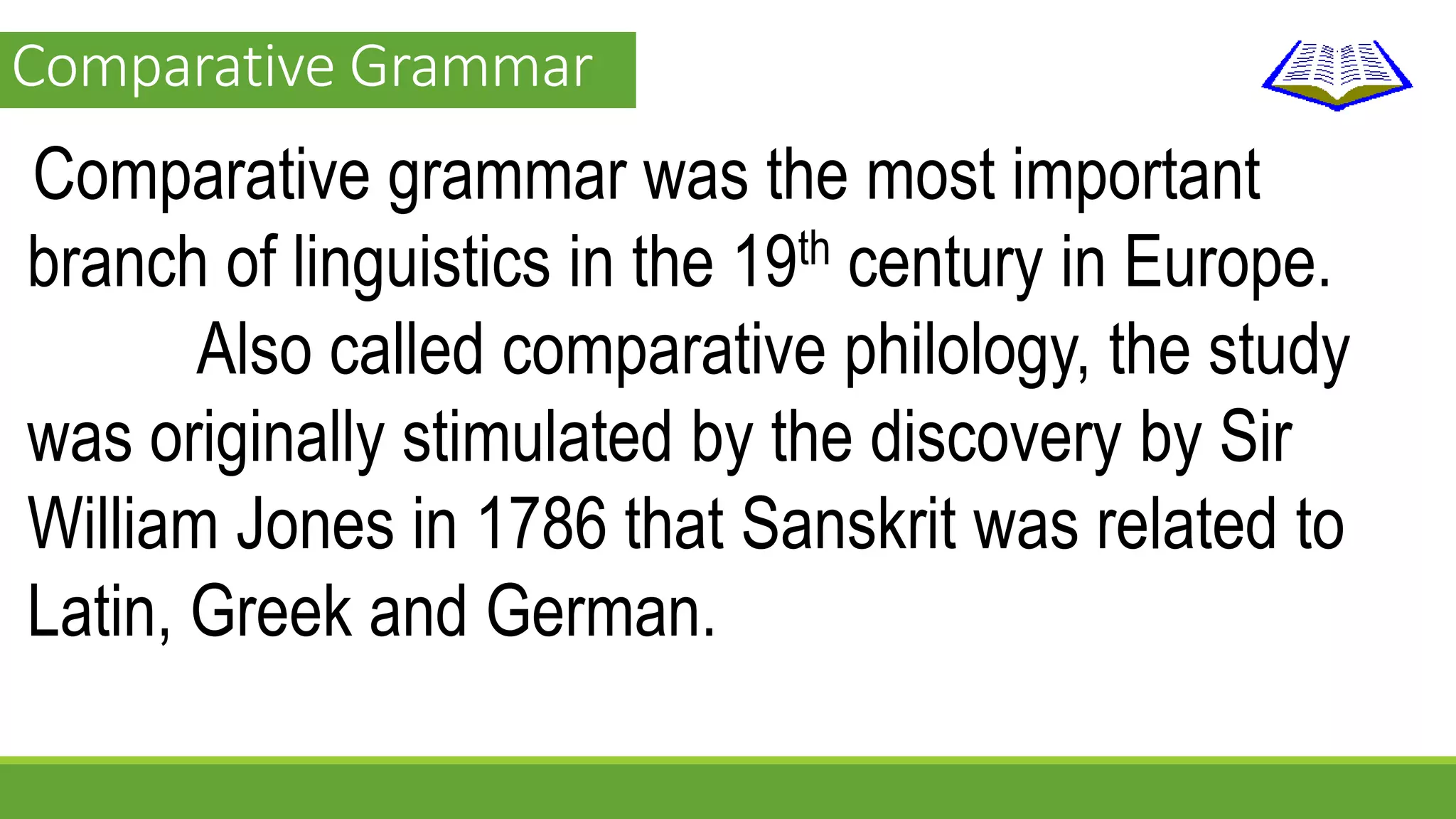 Comparative Grammar 
Comparative grammar was the most important 
branch of linguistics in the 19th century in Europe. 
Also called comparative philology, the study 
was originally stimulated by the discovery by Sir 
William Jones in 1786 that Sanskrit was related to 
Latin, Greek and German. 
 