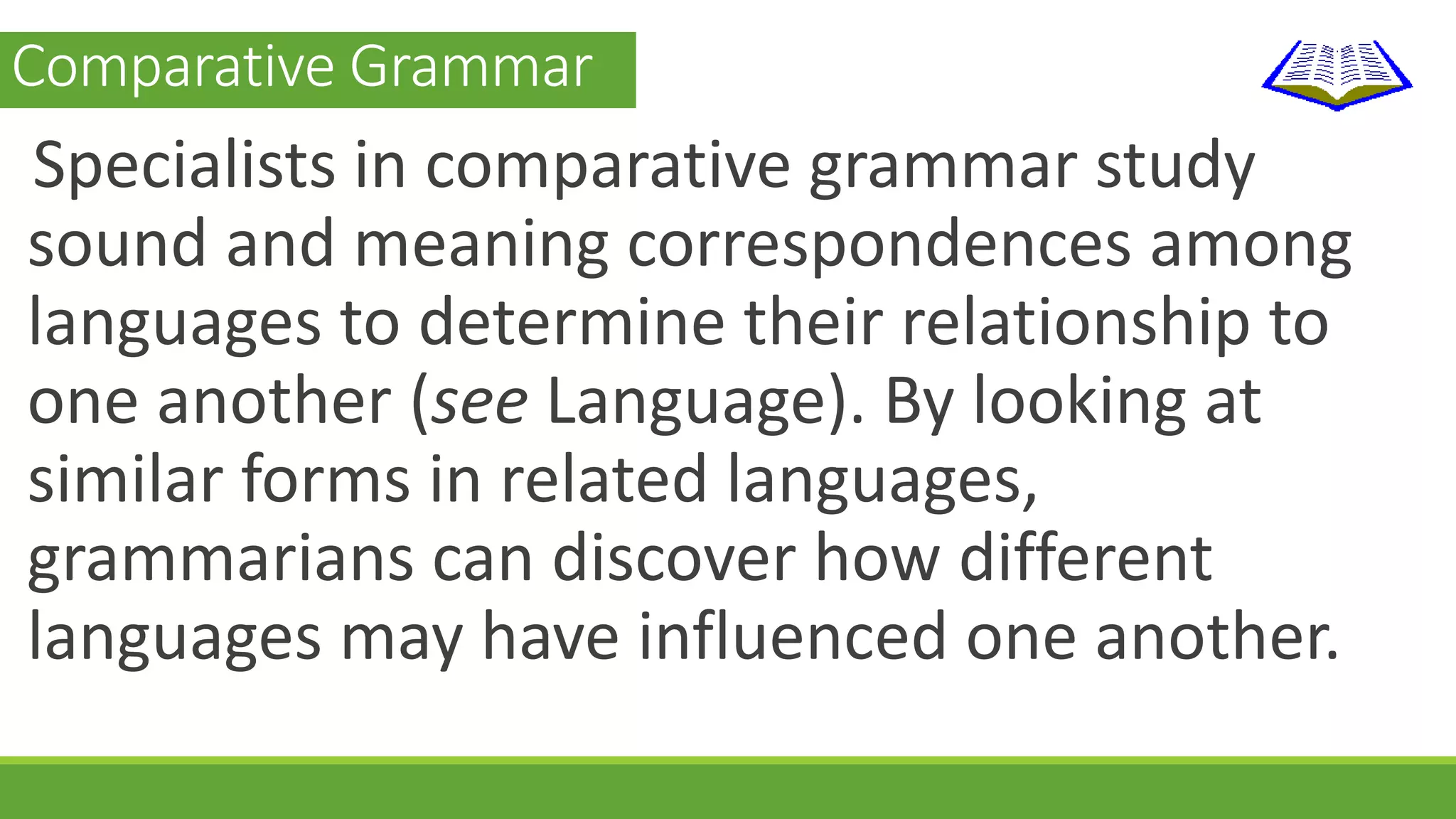 Comparative Grammar 
Specialists in comparative grammar study 
sound and meaning correspondences among 
languages to determine their relationship to 
one another (see Language). By looking at 
similar forms in related languages, 
grammarians can discover how different 
languages may have influenced one another. 
 