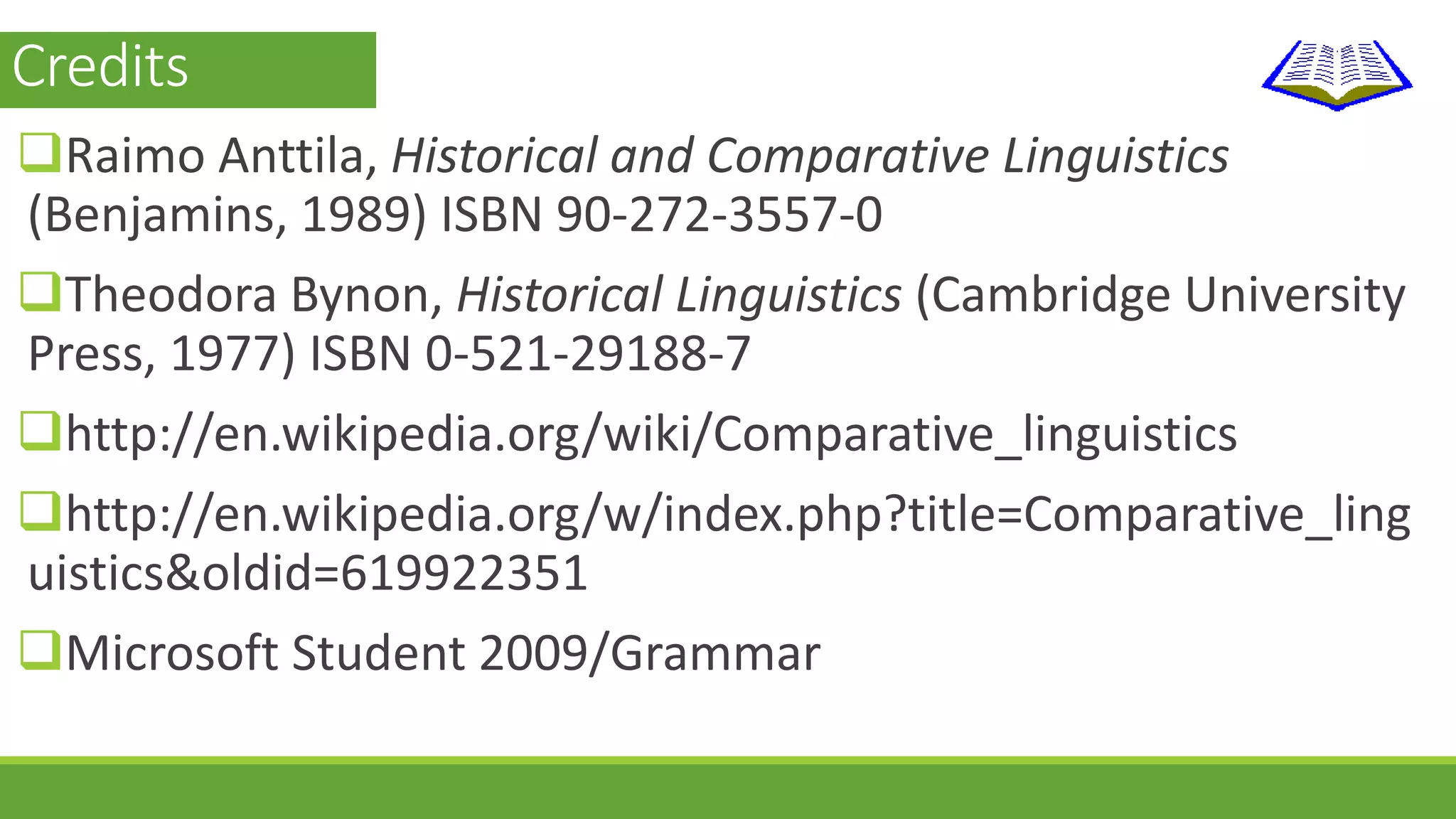 Credits 
Raimo Anttila, Historical and Comparative Linguistics 
(Benjamins, 1989) ISBN 90-272-3557-0 
Theodora Bynon, Historical Linguistics (Cambridge University 
Press, 1977) ISBN 0-521-29188-7 
http://en.wikipedia.org/wiki/Comparative_linguistics 
http://en.wikipedia.org/w/index.php?title=Comparative_ling 
uistics&oldid=619922351 
Microsoft Student 2009/Grammar 
 