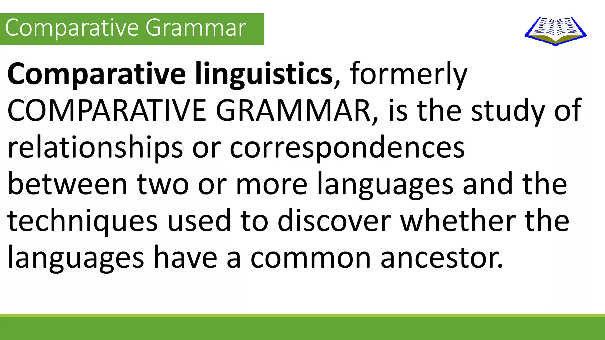 Comparative Grammar 
Comparative linguistics, formerly 
COMPARATIVE GRAMMAR, is the study of 
relationships or correspondences 
between two or more languages and the 
techniques used to discover whether the 
languages have a common ancestor. 
 