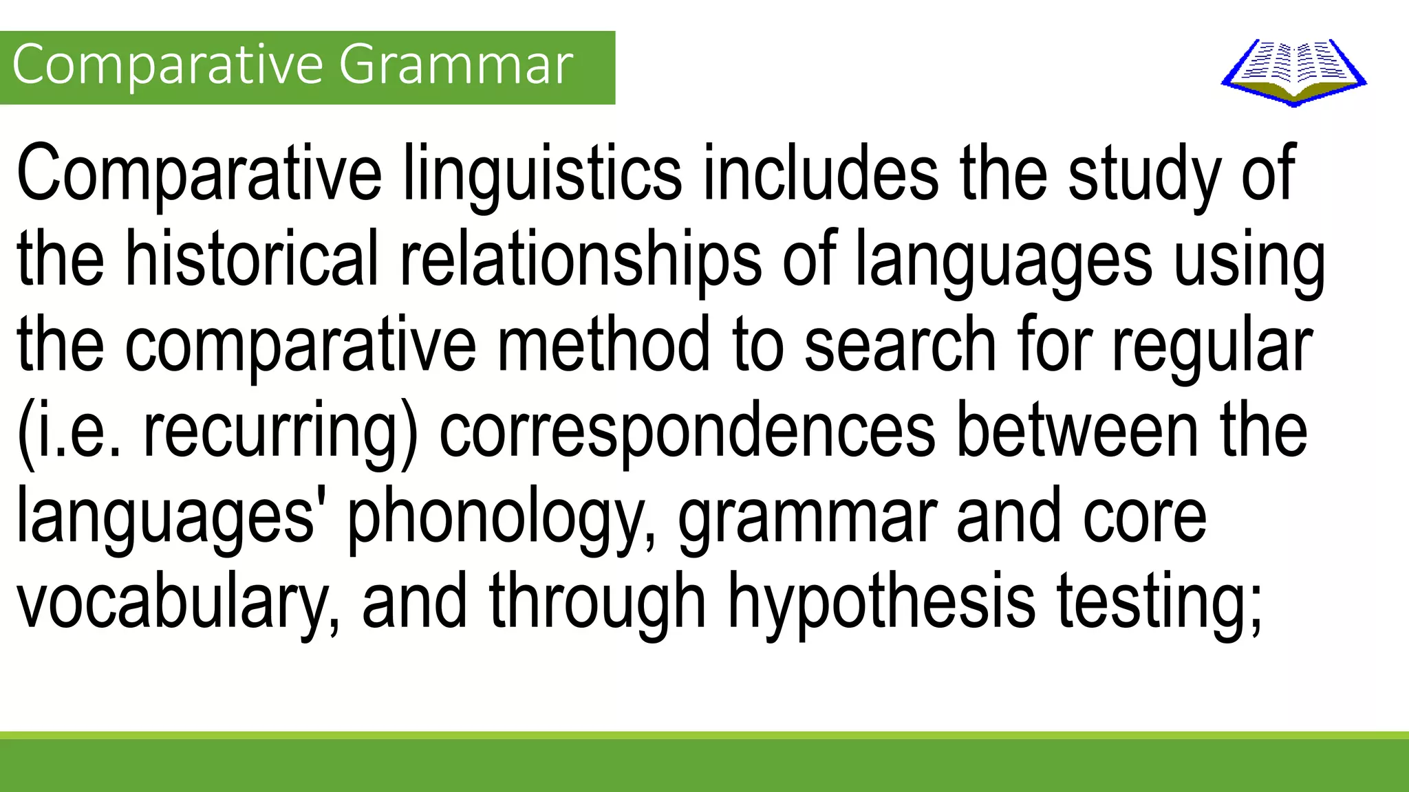 Comparative Grammar 
Comparative linguistics includes the study of 
the historical relationships of languages using 
the comparative method to search for regular 
(i.e. recurring) correspondences between the 
languages' phonology, grammar and core 
vocabulary, and through hypothesis testing; 
 