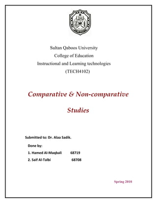 Sultan Qaboos University
                    College of Education
       Instructional and Learning technologies
                         (TECH4102)




 Comparative & Non-comparative

                          Studies


Submitted to: Dr. Alaa Sadik.

 Done by:
 1. Hamed Al-Maqbali        68719
 2. Saif Al-Talbi               68708




                                                 Spring 2010
 