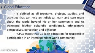 - is defined as all programs, projects, studies, and
activities that can help an individual learn and care more
about the world beyond his or her community and to
transcend his/her culturally conditioned, ethnocentric
perspectives, perception and behavior
- PCPGE states that GE is an education for responsible
participation in an interdependent world community.
3. Global Education
 