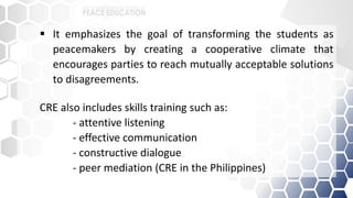  It emphasizes the goal of transforming the students as
peacemakers by creating a cooperative climate that
encourages parties to reach mutually acceptable solutions
to disagreements.
CRE also includes skills training such as:
- attentive listening
- effective communication
- constructive dialogue
- peer mediation (CRE in the Philippines)
 