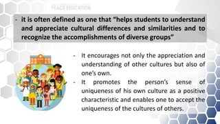 - It encourages not only the appreciation and
understanding of other cultures but also of
one’s own.
- It promotes the person’s sense of
uniqueness of his own culture as a positive
characteristic and enables one to accept the
uniqueness of the cultures of others.
- it is often defined as one that “helps students to understand
and appreciate cultural differences and similarities and to
recognize the accomplishments of diverse groups”
 