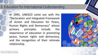 - In 1995, UNESCO came out with the
“Declaration and Integrated Framework
of Action and Education for Peace,
Human Rights and Democracy” whose
primary principles include the
importance of education in promoting
peace, human rights and democracy,
and the recognition of their intimate
relationship.
6. Education for International Understanding
 