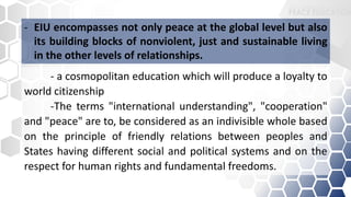 - a cosmopolitan education which will produce a loyalty to
world citizenship
-The terms "international understanding", "cooperation"
and "peace" are to, be considered as an indivisible whole based
on the principle of friendly relations between peoples and
States having different social and political systems and on the
respect for human rights and fundamental freedoms.
- EIU encompasses not only peace at the global level but also
its building blocks of nonviolent, just and sustainable living
in the other levels of relationships.
 