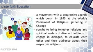 7. Interfaith Education
- a movement with a progressive agenda
which began in 1893 at the World’s
Parliament of Religious gathering in
Chicago
- sought to bring together religious and
spiritual leaders of diverse traditions to
engage in dialogue, to educate each
other and their audience about their
respective religions
 