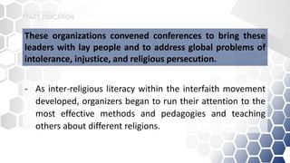 - As inter-religious literacy within the interfaith movement
developed, organizers began to run their attention to the
most effective methods and pedagogies and teaching
others about different religions.
These organizations convened conferences to bring these
leaders with lay people and to address global problems of
intolerance, injustice, and religious persecution.
 