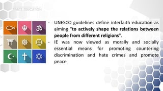 - UNESCO guidelines define interfaith education as
aiming "to actively shape the relations between
people from different religions".
- IE was now viewed as morally and socially
essential means for promoting countering
discrimination and hate crimes and promote
peace
 