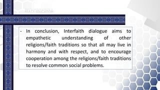 - In conclusion, Interfaith dialogue aims to
empathetic understanding of other
religions/faith traditions so that all may live in
harmony and with respect, and to encourage
cooperation among the religions/faith traditions
to resolve common social problems.
 