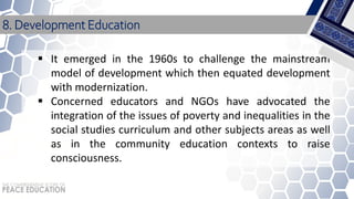  It emerged in the 1960s to challenge the mainstream
model of development which then equated development
with modernization.
 Concerned educators and NGOs have advocated the
integration of the issues of poverty and inequalities in the
social studies curriculum and other subjects areas as well
as in the community education contexts to raise
consciousness.
8. Development Education
 