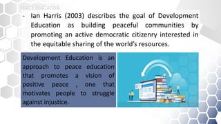 - Ian Harris (2003) describes the goal of Development
Education as building peaceful communities by
promoting an active democratic citizenry interested in
the equitable sharing of the world’s resources.
Development Education is an
approach to peace education
that promotes a vision of
positive peace , one that
motivates people to struggle
against injustice.
 