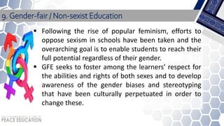 Following the rise of popular feminism, efforts to
oppose sexism in schools have been taken and the
overarching goal is to enable students to reach their
full potential regardless of their gender.
 GFE seeks to foster among the learners’ respect for
the abilities and rights of both sexes and to develop
awareness of the gender biases and stereotyping
that have been culturally perpetuated in order to
change these.
9. Gender-fair / Non-sexist Education
 