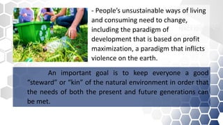 An important goal is to keep everyone a good
“steward” or “kin” of the natural environment in order that
the needs of both the present and future generations can
be met.
- People’s unsustainable ways of living
and consuming need to change,
including the paradigm of
development that is based on profit
maximization, a paradigm that inflicts
violence on the earth.
 