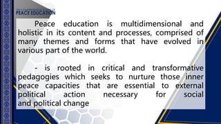 Peace education is multidimensional and
holistic in its content and processes, comprised of
many themes and forms that have evolved in
various part of the world.
- is rooted in critical and transformative
pedagogies which seeks to nurture those inner
peace capacities that are essential to external
political action necessary for social
and political change
 