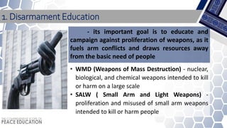 1. Disarmament Education
• WMD (Weapons of Mass Destruction) - nuclear,
biological, and chemical weapons intended to kill
or harm on a large scale
• SALW ( Small Arm and Light Weapons) -
proliferation and misused of small arm weapons
intended to kill or harm people
- its important goal is to educate and
campaign against proliferation of weapons, as it
fuels arm conflicts and draws resources away
from the basic need of people
 