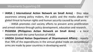 Movements Supporting DE
• IANSA ( International Action Network on Small Arms) - they raise
awareness among policy makers, the public and the media about the
global threat to human rights and human security caused by small arms
- IANSA promotes civil society efforts to prevent arms proliferation
and armed violence through policy development, education and research.
• PhilANSA (Philippines Action Network on Small Arms) - a local
movement with the same function of IANSA
• UNDDA (United Nation Department of Disarmament Affairs) - reports
that 70% of the expenditures in the annual global trade on conventional
arms are made by poor countries in developing world.
 