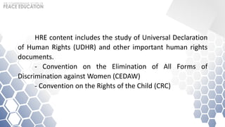 HRE content includes the study of Universal Declaration
of Human Rights (UDHR) and other important human rights
documents.
- Convention on the Elimination of All Forms of
Discrimination against Women (CEDAW)
- Convention on the Rights of the Child (CRC)
 