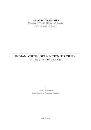 DELEGATION REPORT
Ministry of Youth Aﬀairs and Sports
Government of India
INDIAN YOUTH DELEGATION TO CHINA
3rd
July 2018 - 10th
July 2018
By
VISHAL CHOUDHARI
Indian Institute of Technology, Palakkad
July 22, 2018
 