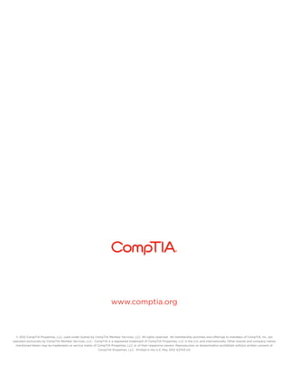 www.comptia.org



  © 2012 CompTIA Properties, LLC, used under license by CompTIA Member Services, LLC. All rights reserved. All membership activities and offerings to members of CompTIA, Inc. are
operated exclusively by CompTIA Member Services, LLC. CompTIA is a registered trademark of CompTIA Properties, LLC in the U.S. and internationally. Other brands and company names
  mentioned herein may be trademarks or service marks of CompTIA Properties, LLC or of their respective owners. Reproduction or dissemination prohibited without written consent of
                                                         CompTIA Properties, LLC. Printed in the U.S. May 2012 A2703-US
 