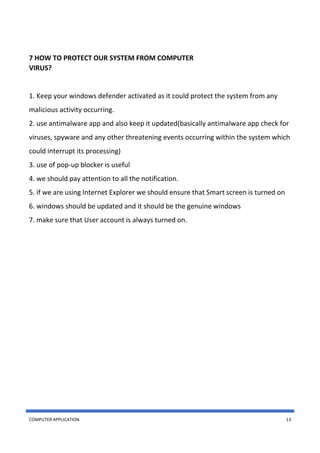 COMPUTER APPLICATION 13
7 HOW TO PROTECT OUR SYSTEM FROM COMPUTER
VIRUS?
1. Keep your windows defender activated as it could protect the system from any
malicious activity occurring.
2. use antimalware app and also keep it updated(basically antimalware app check for
viruses, spyware and any other threatening events occurring within the system which
could interrupt its processing)
3. use of pop-up blocker is useful
4. we should pay attention to all the notification.
5. if we are using Internet Explorer we should ensure that Smart screen is turned on
6. windows should be updated and it should be the genuine windows
7. make sure that User account is always turned on.
 