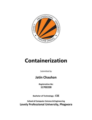 Containerization
Submitted by
Jatin Chauhan
Registration No:
11702228
Bachelor of Technology - CSE
School of Computer Science & Engineering
Lovely Professional University, Phagwara
 